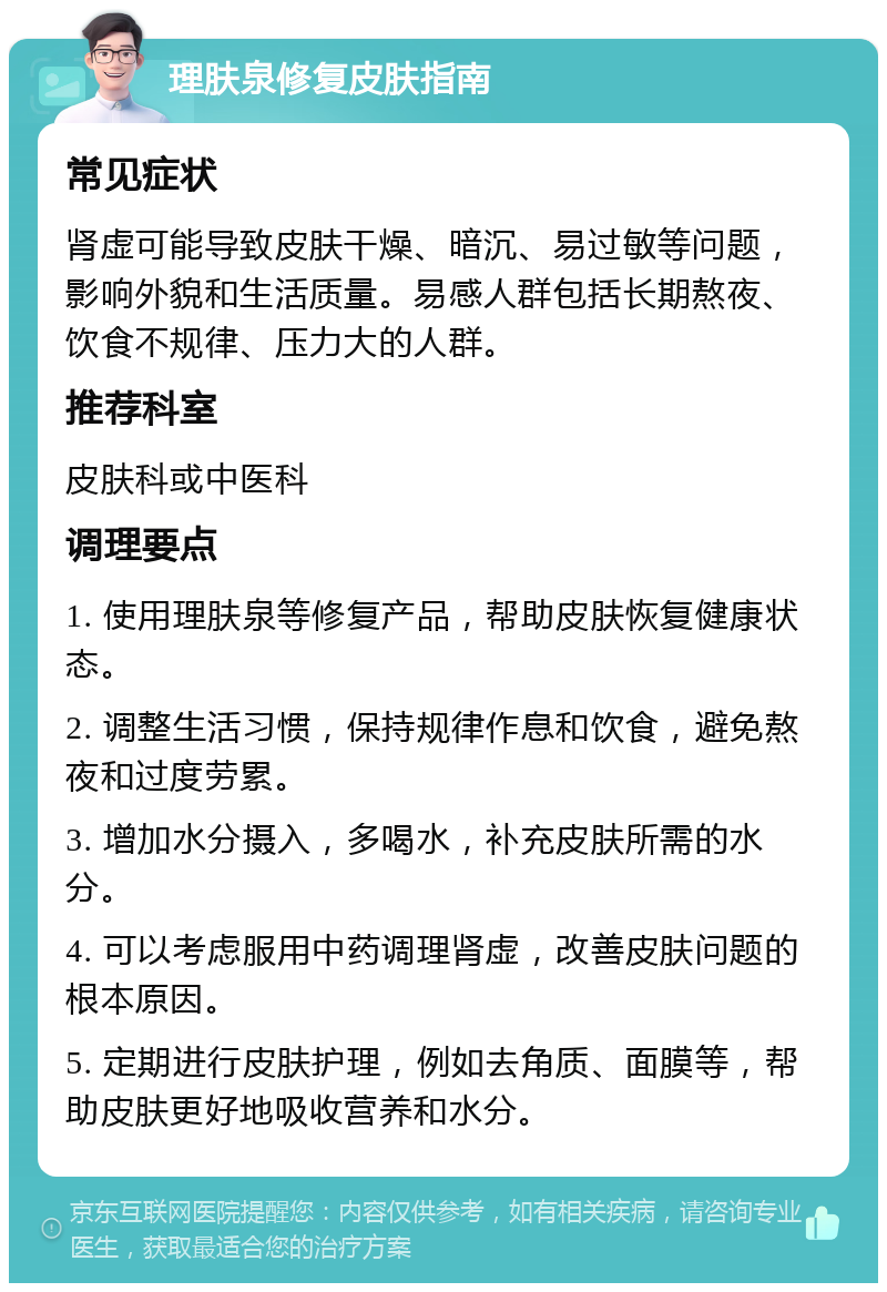 理肤泉修复皮肤指南 常见症状 肾虚可能导致皮肤干燥、暗沉、易过敏等问题，影响外貌和生活质量。易感人群包括长期熬夜、饮食不规律、压力大的人群。 推荐科室 皮肤科或中医科 调理要点 1. 使用理肤泉等修复产品，帮助皮肤恢复健康状态。 2. 调整生活习惯，保持规律作息和饮食，避免熬夜和过度劳累。 3. 增加水分摄入，多喝水，补充皮肤所需的水分。 4. 可以考虑服用中药调理肾虚，改善皮肤问题的根本原因。 5. 定期进行皮肤护理，例如去角质、面膜等，帮助皮肤更好地吸收营养和水分。