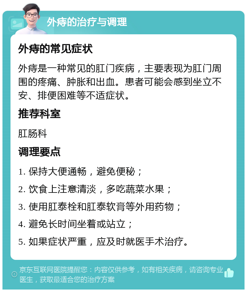 外痔的治疗与调理 外痔的常见症状 外痔是一种常见的肛门疾病，主要表现为肛门周围的疼痛、肿胀和出血。患者可能会感到坐立不安、排便困难等不适症状。 推荐科室 肛肠科 调理要点 1. 保持大便通畅，避免便秘； 2. 饮食上注意清淡，多吃蔬菜水果； 3. 使用肛泰栓和肛泰软膏等外用药物； 4. 避免长时间坐着或站立； 5. 如果症状严重，应及时就医手术治疗。