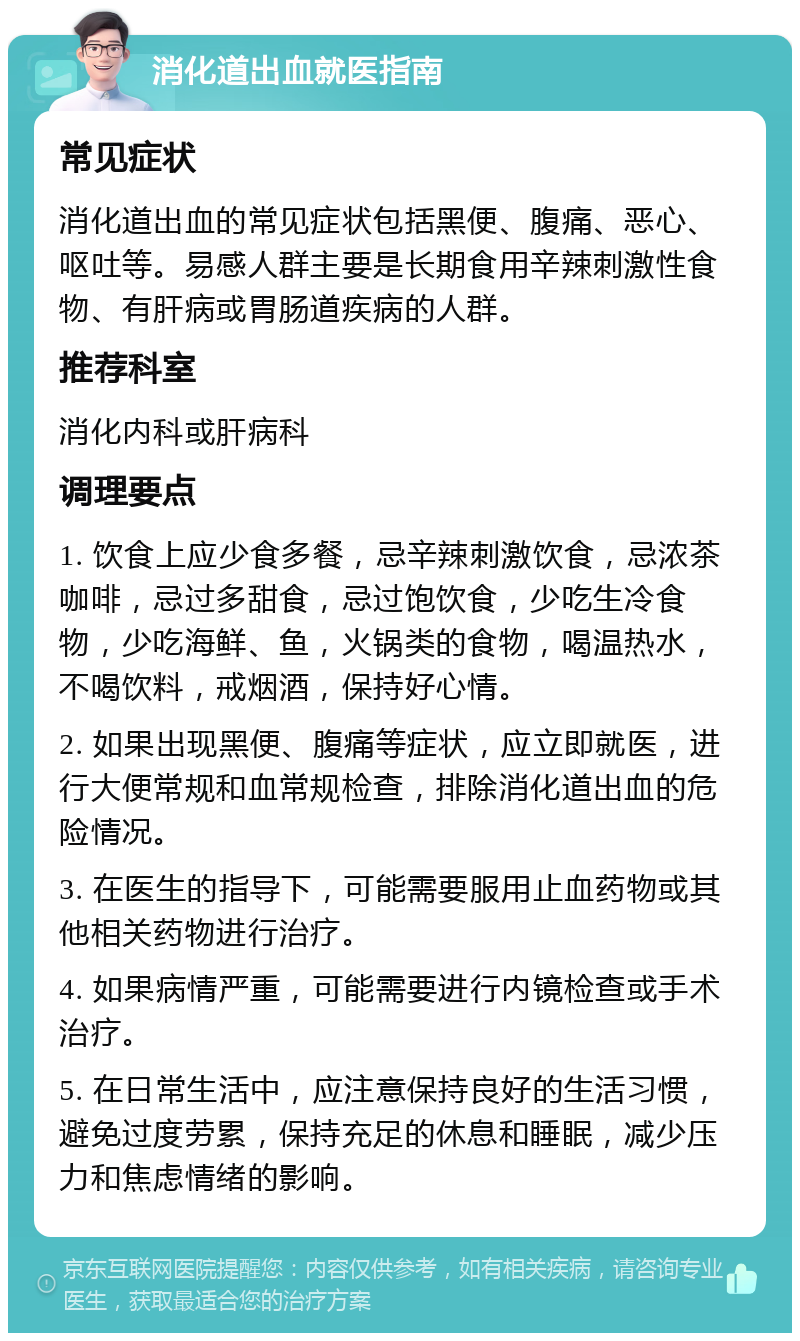 消化道出血就医指南 常见症状 消化道出血的常见症状包括黑便、腹痛、恶心、呕吐等。易感人群主要是长期食用辛辣刺激性食物、有肝病或胃肠道疾病的人群。 推荐科室 消化内科或肝病科 调理要点 1. 饮食上应少食多餐，忌辛辣刺激饮食，忌浓茶咖啡，忌过多甜食，忌过饱饮食，少吃生冷食物，少吃海鲜、鱼，火锅类的食物，喝温热水，不喝饮料，戒烟酒，保持好心情。 2. 如果出现黑便、腹痛等症状，应立即就医，进行大便常规和血常规检查，排除消化道出血的危险情况。 3. 在医生的指导下，可能需要服用止血药物或其他相关药物进行治疗。 4. 如果病情严重，可能需要进行内镜检查或手术治疗。 5. 在日常生活中，应注意保持良好的生活习惯，避免过度劳累，保持充足的休息和睡眠，减少压力和焦虑情绪的影响。