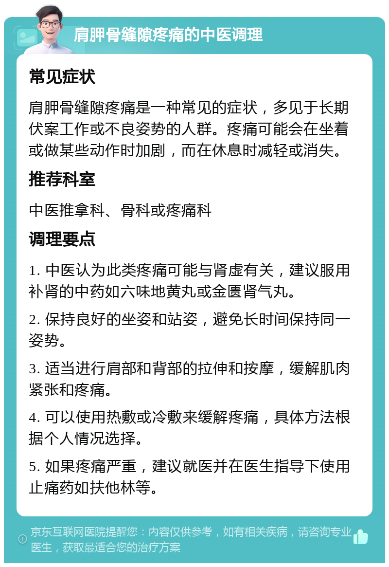 肩胛骨缝隙疼痛的中医调理 常见症状 肩胛骨缝隙疼痛是一种常见的症状，多见于长期伏案工作或不良姿势的人群。疼痛可能会在坐着或做某些动作时加剧，而在休息时减轻或消失。 推荐科室 中医推拿科、骨科或疼痛科 调理要点 1. 中医认为此类疼痛可能与肾虚有关，建议服用补肾的中药如六味地黄丸或金匮肾气丸。 2. 保持良好的坐姿和站姿，避免长时间保持同一姿势。 3. 适当进行肩部和背部的拉伸和按摩，缓解肌肉紧张和疼痛。 4. 可以使用热敷或冷敷来缓解疼痛，具体方法根据个人情况选择。 5. 如果疼痛严重，建议就医并在医生指导下使用止痛药如扶他林等。