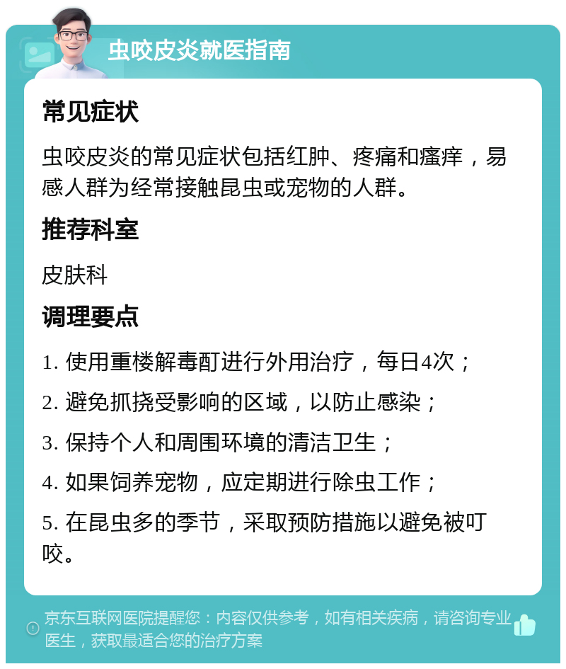 虫咬皮炎就医指南 常见症状 虫咬皮炎的常见症状包括红肿、疼痛和瘙痒，易感人群为经常接触昆虫或宠物的人群。 推荐科室 皮肤科 调理要点 1. 使用重楼解毒酊进行外用治疗，每日4次； 2. 避免抓挠受影响的区域，以防止感染； 3. 保持个人和周围环境的清洁卫生； 4. 如果饲养宠物，应定期进行除虫工作； 5. 在昆虫多的季节，采取预防措施以避免被叮咬。