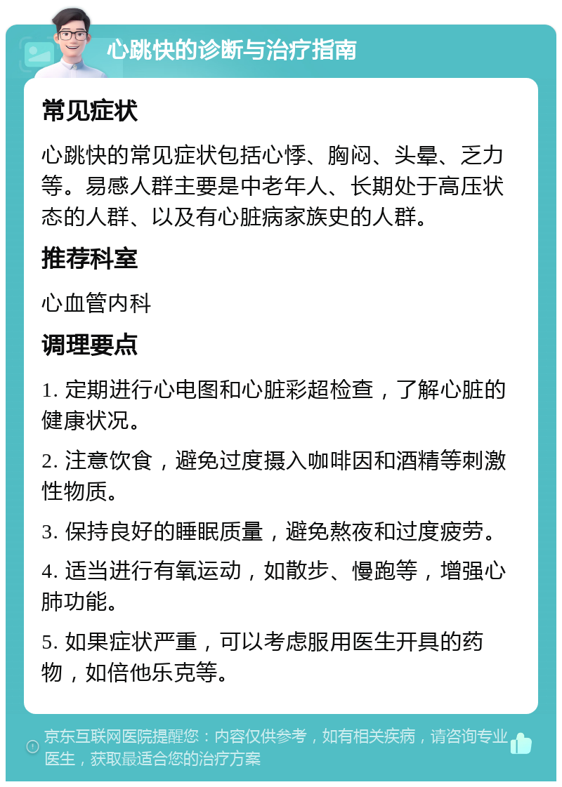 心跳快的诊断与治疗指南 常见症状 心跳快的常见症状包括心悸、胸闷、头晕、乏力等。易感人群主要是中老年人、长期处于高压状态的人群、以及有心脏病家族史的人群。 推荐科室 心血管内科 调理要点 1. 定期进行心电图和心脏彩超检查，了解心脏的健康状况。 2. 注意饮食，避免过度摄入咖啡因和酒精等刺激性物质。 3. 保持良好的睡眠质量，避免熬夜和过度疲劳。 4. 适当进行有氧运动，如散步、慢跑等，增强心肺功能。 5. 如果症状严重，可以考虑服用医生开具的药物，如倍他乐克等。