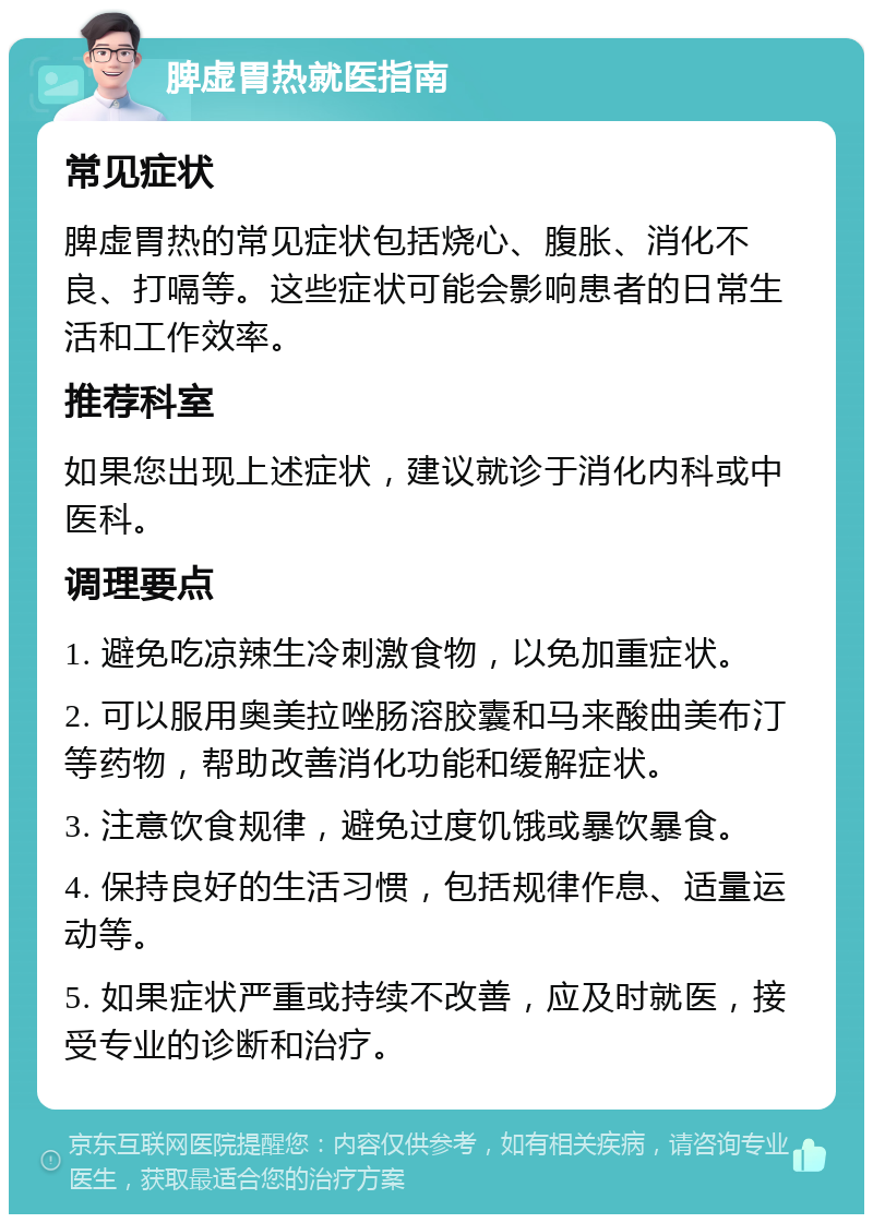 脾虚胃热就医指南 常见症状 脾虚胃热的常见症状包括烧心、腹胀、消化不良、打嗝等。这些症状可能会影响患者的日常生活和工作效率。 推荐科室 如果您出现上述症状，建议就诊于消化内科或中医科。 调理要点 1. 避免吃凉辣生冷刺激食物，以免加重症状。 2. 可以服用奥美拉唑肠溶胶囊和马来酸曲美布汀等药物，帮助改善消化功能和缓解症状。 3. 注意饮食规律，避免过度饥饿或暴饮暴食。 4. 保持良好的生活习惯，包括规律作息、适量运动等。 5. 如果症状严重或持续不改善，应及时就医，接受专业的诊断和治疗。