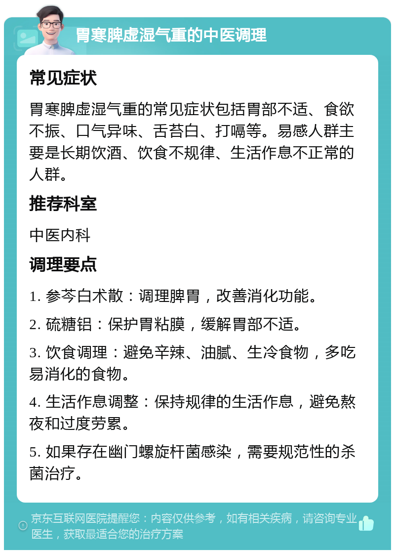 胃寒脾虚湿气重的中医调理 常见症状 胃寒脾虚湿气重的常见症状包括胃部不适、食欲不振、口气异味、舌苔白、打嗝等。易感人群主要是长期饮酒、饮食不规律、生活作息不正常的人群。 推荐科室 中医内科 调理要点 1. 参芩白术散：调理脾胃，改善消化功能。 2. 硫糖铝：保护胃粘膜，缓解胃部不适。 3. 饮食调理：避免辛辣、油腻、生冷食物，多吃易消化的食物。 4. 生活作息调整：保持规律的生活作息，避免熬夜和过度劳累。 5. 如果存在幽门螺旋杆菌感染，需要规范性的杀菌治疗。