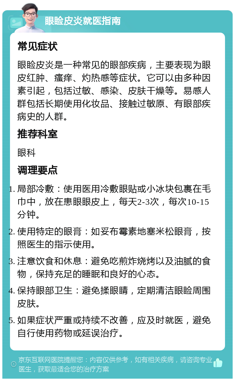 眼睑皮炎就医指南 常见症状 眼睑皮炎是一种常见的眼部疾病，主要表现为眼皮红肿、瘙痒、灼热感等症状。它可以由多种因素引起，包括过敏、感染、皮肤干燥等。易感人群包括长期使用化妆品、接触过敏原、有眼部疾病史的人群。 推荐科室 眼科 调理要点 局部冷敷：使用医用冷敷眼贴或小冰块包裹在毛巾中，放在患眼眼皮上，每天2-3次，每次10-15分钟。 使用特定的眼膏：如妥布霉素地塞米松眼膏，按照医生的指示使用。 注意饮食和休息：避免吃煎炸烧烤以及油腻的食物，保持充足的睡眠和良好的心态。 保持眼部卫生：避免揉眼睛，定期清洁眼睑周围皮肤。 如果症状严重或持续不改善，应及时就医，避免自行使用药物或延误治疗。