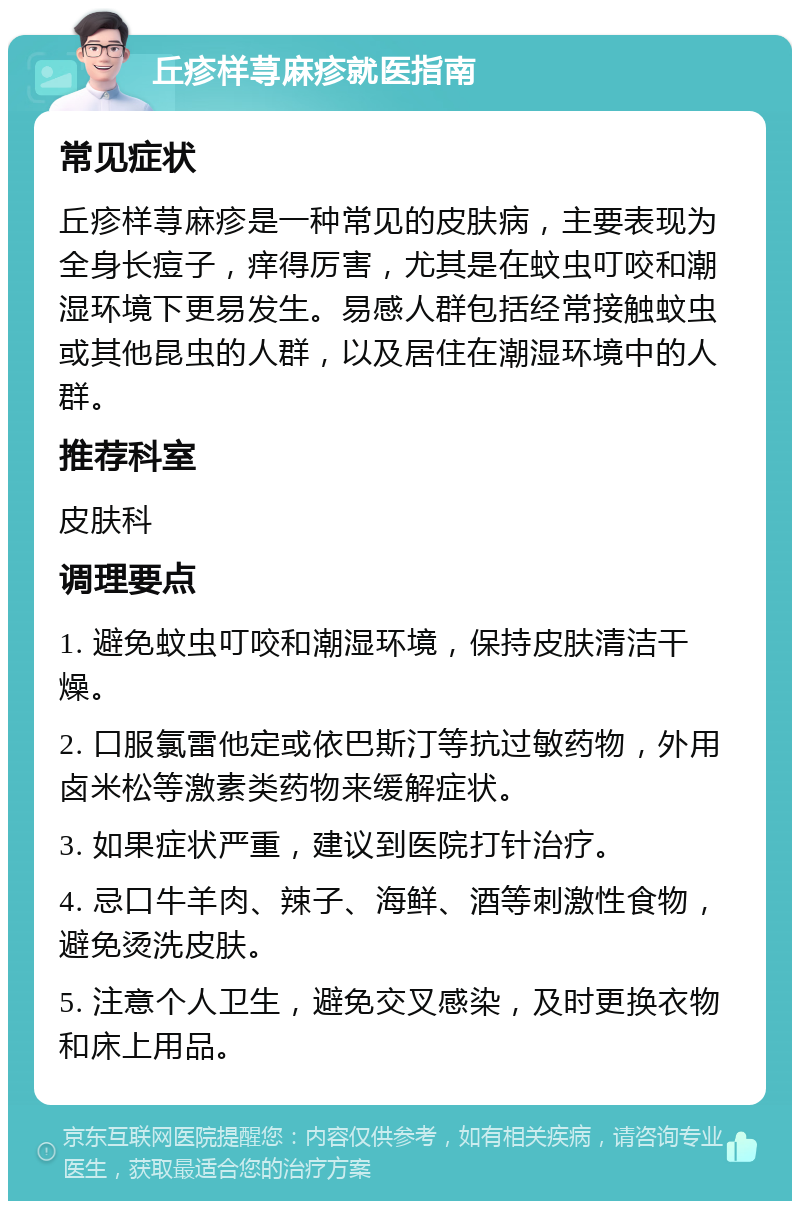 丘疹样荨麻疹就医指南 常见症状 丘疹样荨麻疹是一种常见的皮肤病，主要表现为全身长痘子，痒得厉害，尤其是在蚊虫叮咬和潮湿环境下更易发生。易感人群包括经常接触蚊虫或其他昆虫的人群，以及居住在潮湿环境中的人群。 推荐科室 皮肤科 调理要点 1. 避免蚊虫叮咬和潮湿环境，保持皮肤清洁干燥。 2. 口服氯雷他定或依巴斯汀等抗过敏药物，外用卤米松等激素类药物来缓解症状。 3. 如果症状严重，建议到医院打针治疗。 4. 忌口牛羊肉、辣子、海鲜、酒等刺激性食物，避免烫洗皮肤。 5. 注意个人卫生，避免交叉感染，及时更换衣物和床上用品。