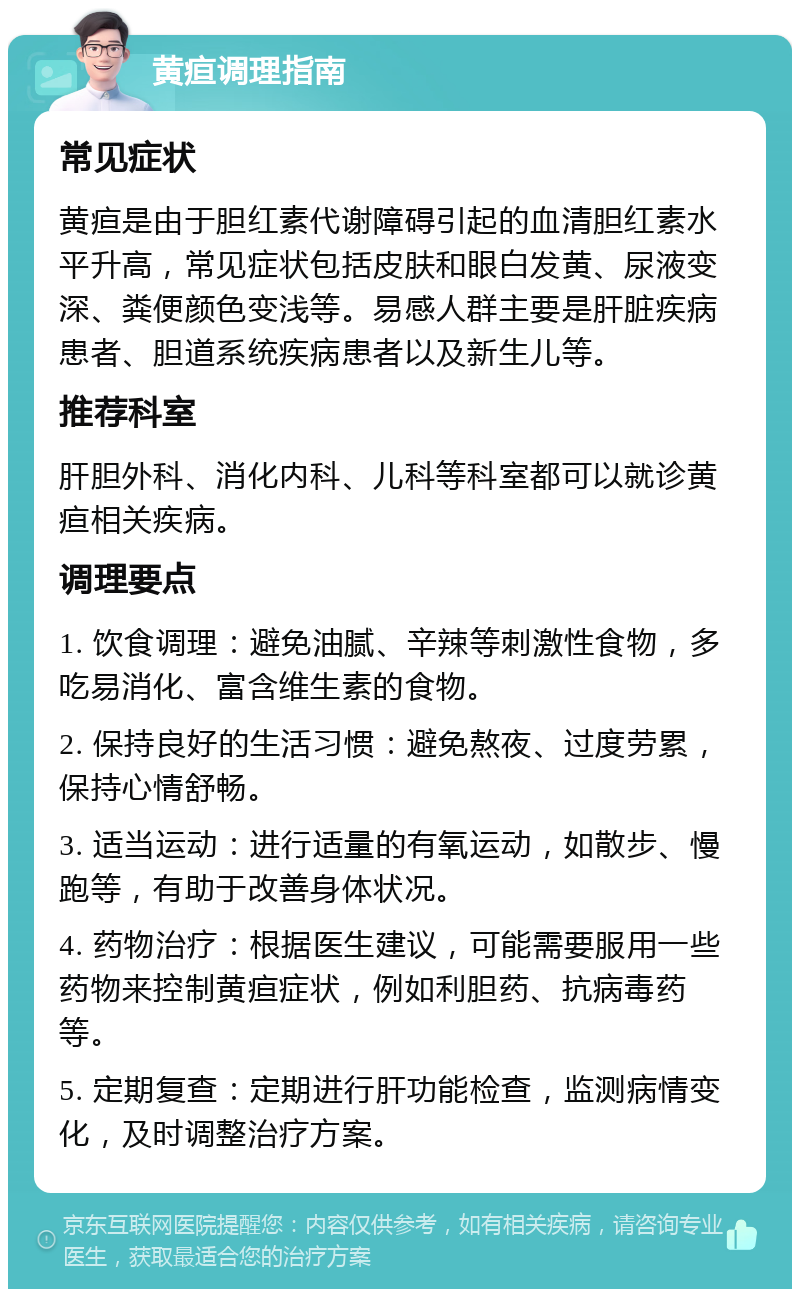 黄疸调理指南 常见症状 黄疸是由于胆红素代谢障碍引起的血清胆红素水平升高，常见症状包括皮肤和眼白发黄、尿液变深、粪便颜色变浅等。易感人群主要是肝脏疾病患者、胆道系统疾病患者以及新生儿等。 推荐科室 肝胆外科、消化内科、儿科等科室都可以就诊黄疸相关疾病。 调理要点 1. 饮食调理：避免油腻、辛辣等刺激性食物，多吃易消化、富含维生素的食物。 2. 保持良好的生活习惯：避免熬夜、过度劳累，保持心情舒畅。 3. 适当运动：进行适量的有氧运动，如散步、慢跑等，有助于改善身体状况。 4. 药物治疗：根据医生建议，可能需要服用一些药物来控制黄疸症状，例如利胆药、抗病毒药等。 5. 定期复查：定期进行肝功能检查，监测病情变化，及时调整治疗方案。