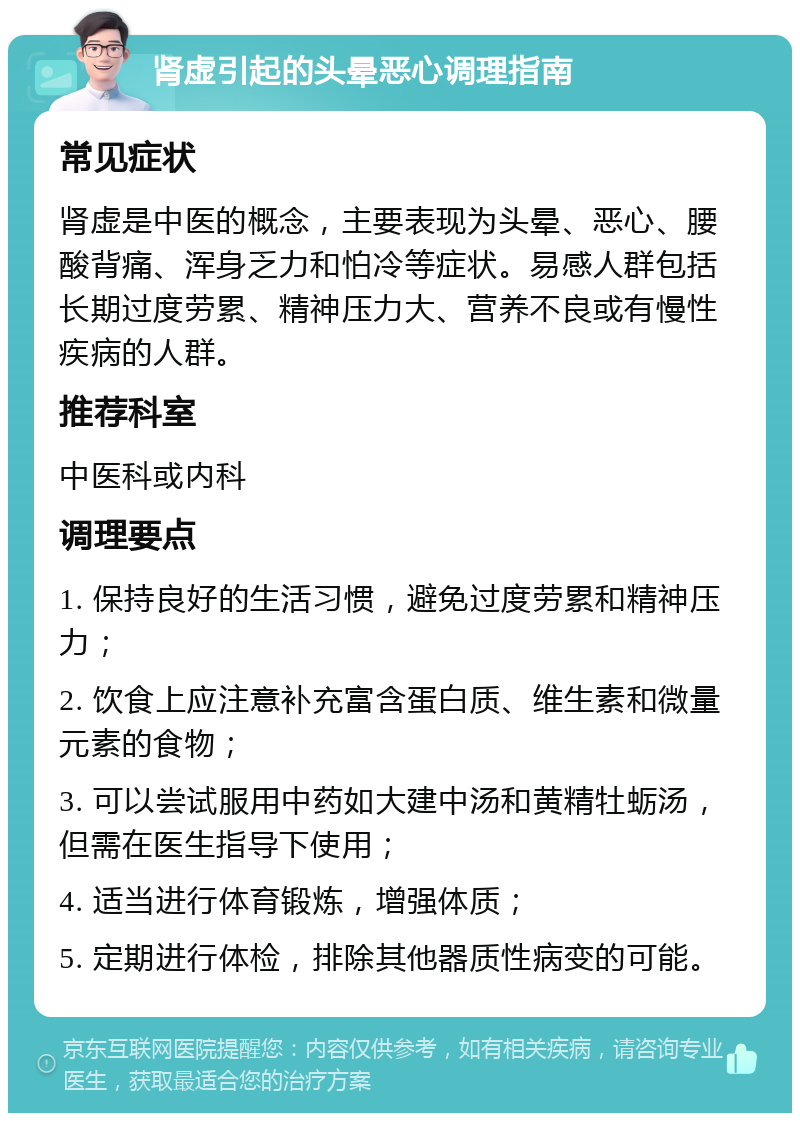 肾虚引起的头晕恶心调理指南 常见症状 肾虚是中医的概念，主要表现为头晕、恶心、腰酸背痛、浑身乏力和怕冷等症状。易感人群包括长期过度劳累、精神压力大、营养不良或有慢性疾病的人群。 推荐科室 中医科或内科 调理要点 1. 保持良好的生活习惯，避免过度劳累和精神压力； 2. 饮食上应注意补充富含蛋白质、维生素和微量元素的食物； 3. 可以尝试服用中药如大建中汤和黄精牡蛎汤，但需在医生指导下使用； 4. 适当进行体育锻炼，增强体质； 5. 定期进行体检，排除其他器质性病变的可能。