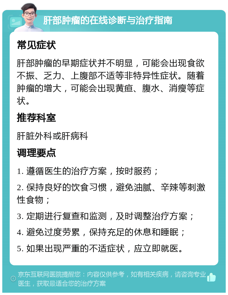 肝部肿瘤的在线诊断与治疗指南 常见症状 肝部肿瘤的早期症状并不明显，可能会出现食欲不振、乏力、上腹部不适等非特异性症状。随着肿瘤的增大，可能会出现黄疸、腹水、消瘦等症状。 推荐科室 肝脏外科或肝病科 调理要点 1. 遵循医生的治疗方案，按时服药； 2. 保持良好的饮食习惯，避免油腻、辛辣等刺激性食物； 3. 定期进行复查和监测，及时调整治疗方案； 4. 避免过度劳累，保持充足的休息和睡眠； 5. 如果出现严重的不适症状，应立即就医。