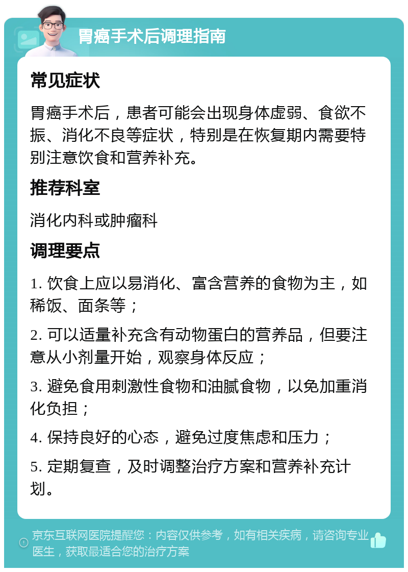 胃癌手术后调理指南 常见症状 胃癌手术后，患者可能会出现身体虚弱、食欲不振、消化不良等症状，特别是在恢复期内需要特别注意饮食和营养补充。 推荐科室 消化内科或肿瘤科 调理要点 1. 饮食上应以易消化、富含营养的食物为主，如稀饭、面条等； 2. 可以适量补充含有动物蛋白的营养品，但要注意从小剂量开始，观察身体反应； 3. 避免食用刺激性食物和油腻食物，以免加重消化负担； 4. 保持良好的心态，避免过度焦虑和压力； 5. 定期复查，及时调整治疗方案和营养补充计划。