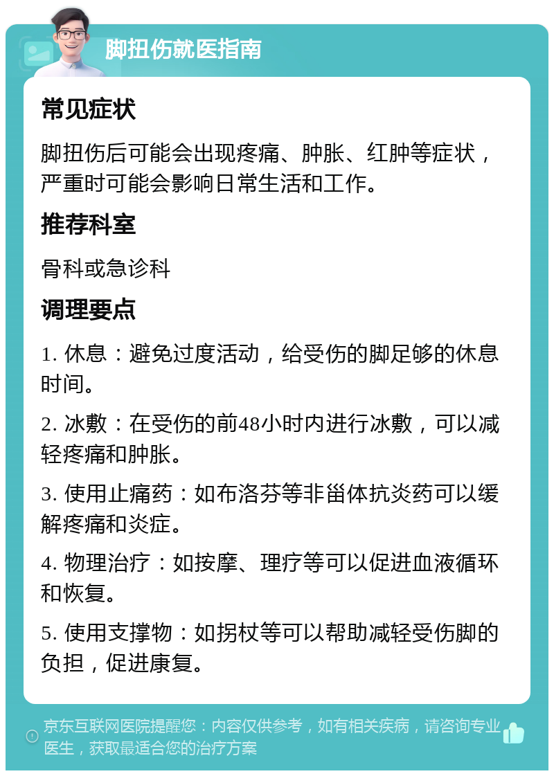 脚扭伤就医指南 常见症状 脚扭伤后可能会出现疼痛、肿胀、红肿等症状，严重时可能会影响日常生活和工作。 推荐科室 骨科或急诊科 调理要点 1. 休息：避免过度活动，给受伤的脚足够的休息时间。 2. 冰敷：在受伤的前48小时内进行冰敷，可以减轻疼痛和肿胀。 3. 使用止痛药：如布洛芬等非甾体抗炎药可以缓解疼痛和炎症。 4. 物理治疗：如按摩、理疗等可以促进血液循环和恢复。 5. 使用支撑物：如拐杖等可以帮助减轻受伤脚的负担，促进康复。