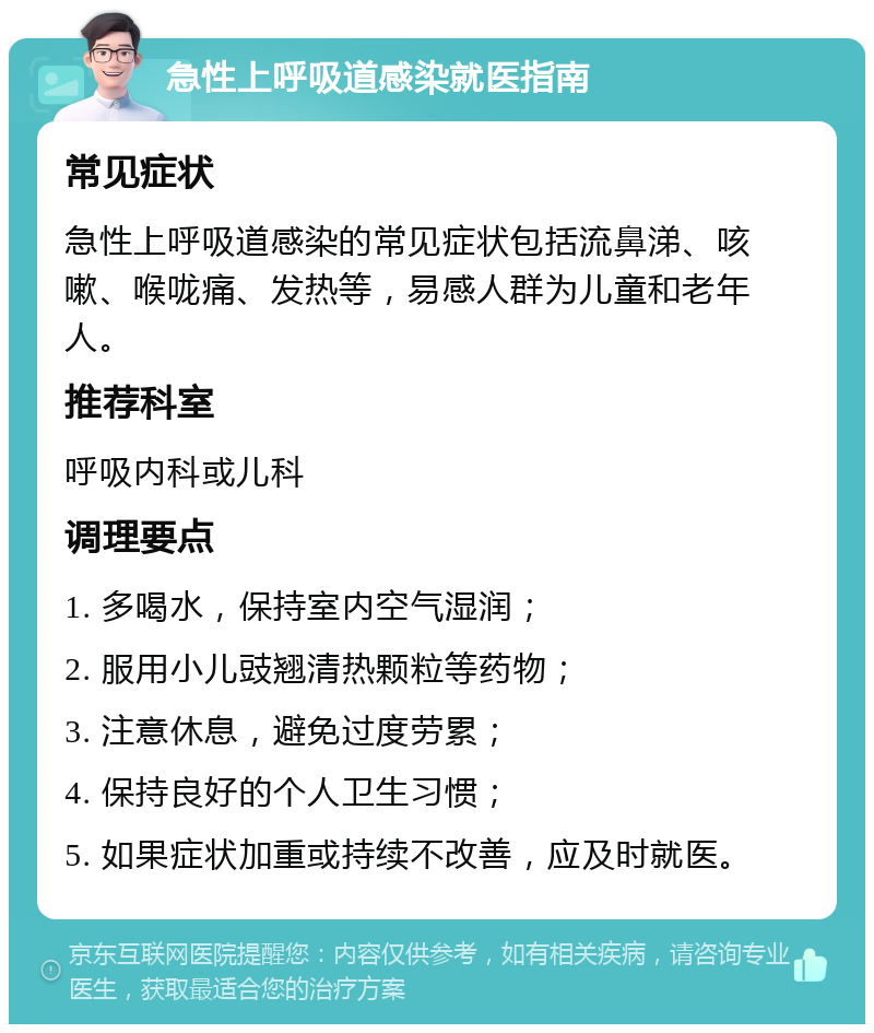 急性上呼吸道感染就医指南 常见症状 急性上呼吸道感染的常见症状包括流鼻涕、咳嗽、喉咙痛、发热等，易感人群为儿童和老年人。 推荐科室 呼吸内科或儿科 调理要点 1. 多喝水，保持室内空气湿润； 2. 服用小儿豉翘清热颗粒等药物； 3. 注意休息，避免过度劳累； 4. 保持良好的个人卫生习惯； 5. 如果症状加重或持续不改善，应及时就医。