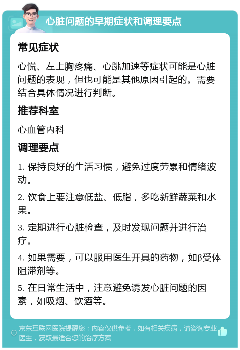 心脏问题的早期症状和调理要点 常见症状 心慌、左上胸疼痛、心跳加速等症状可能是心脏问题的表现，但也可能是其他原因引起的。需要结合具体情况进行判断。 推荐科室 心血管内科 调理要点 1. 保持良好的生活习惯，避免过度劳累和情绪波动。 2. 饮食上要注意低盐、低脂，多吃新鲜蔬菜和水果。 3. 定期进行心脏检查，及时发现问题并进行治疗。 4. 如果需要，可以服用医生开具的药物，如β受体阻滞剂等。 5. 在日常生活中，注意避免诱发心脏问题的因素，如吸烟、饮酒等。