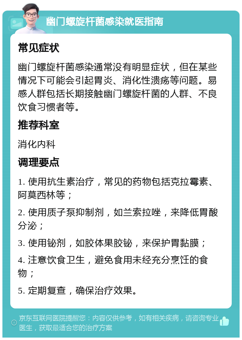 幽门螺旋杆菌感染就医指南 常见症状 幽门螺旋杆菌感染通常没有明显症状，但在某些情况下可能会引起胃炎、消化性溃疡等问题。易感人群包括长期接触幽门螺旋杆菌的人群、不良饮食习惯者等。 推荐科室 消化内科 调理要点 1. 使用抗生素治疗，常见的药物包括克拉霉素、阿莫西林等； 2. 使用质子泵抑制剂，如兰索拉唑，来降低胃酸分泌； 3. 使用铋剂，如胶体果胶铋，来保护胃黏膜； 4. 注意饮食卫生，避免食用未经充分烹饪的食物； 5. 定期复查，确保治疗效果。