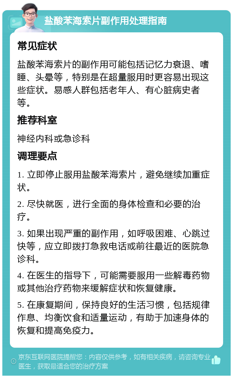 盐酸苯海索片副作用处理指南 常见症状 盐酸苯海索片的副作用可能包括记忆力衰退、嗜睡、头晕等，特别是在超量服用时更容易出现这些症状。易感人群包括老年人、有心脏病史者等。 推荐科室 神经内科或急诊科 调理要点 1. 立即停止服用盐酸苯海索片，避免继续加重症状。 2. 尽快就医，进行全面的身体检查和必要的治疗。 3. 如果出现严重的副作用，如呼吸困难、心跳过快等，应立即拨打急救电话或前往最近的医院急诊科。 4. 在医生的指导下，可能需要服用一些解毒药物或其他治疗药物来缓解症状和恢复健康。 5. 在康复期间，保持良好的生活习惯，包括规律作息、均衡饮食和适量运动，有助于加速身体的恢复和提高免疫力。