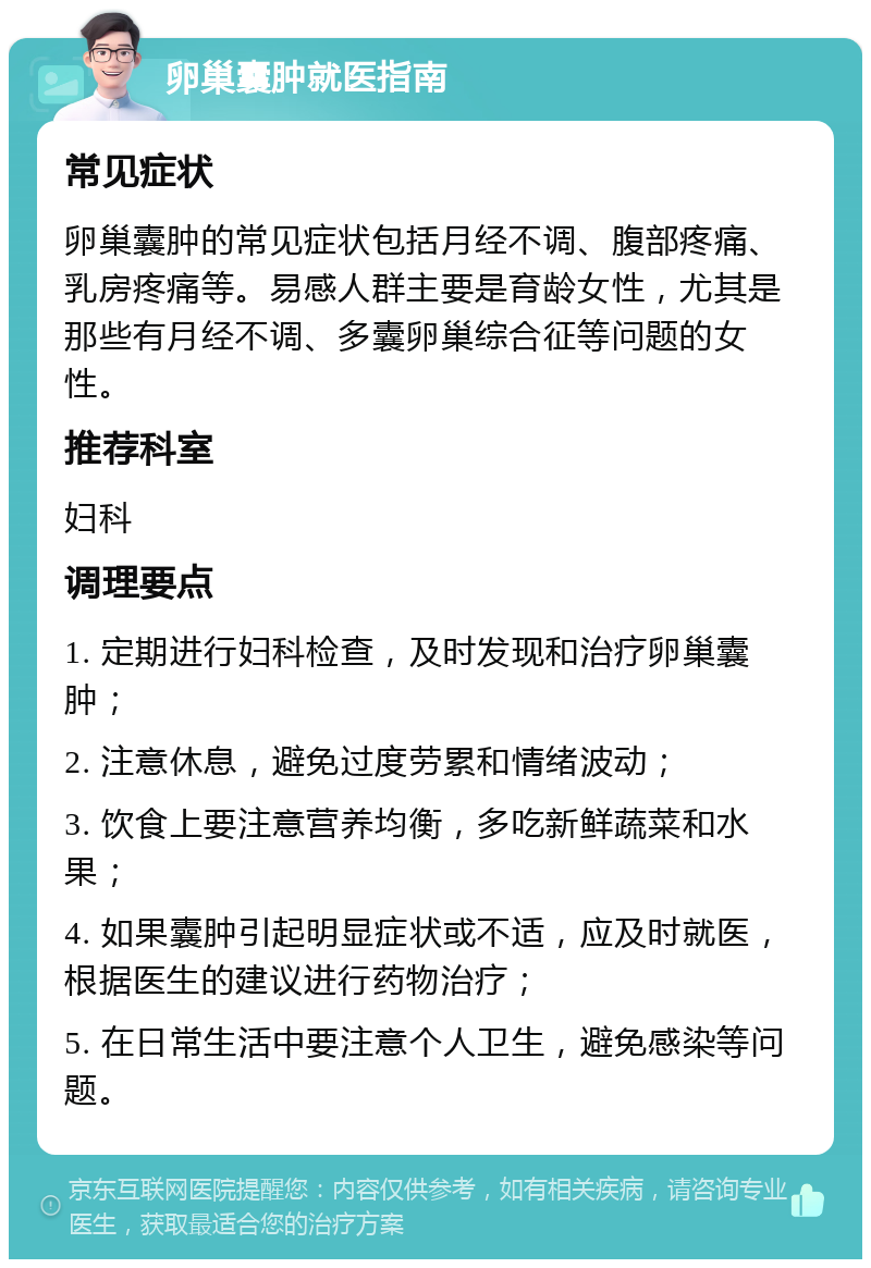 卵巢囊肿就医指南 常见症状 卵巢囊肿的常见症状包括月经不调、腹部疼痛、乳房疼痛等。易感人群主要是育龄女性，尤其是那些有月经不调、多囊卵巢综合征等问题的女性。 推荐科室 妇科 调理要点 1. 定期进行妇科检查，及时发现和治疗卵巢囊肿； 2. 注意休息，避免过度劳累和情绪波动； 3. 饮食上要注意营养均衡，多吃新鲜蔬菜和水果； 4. 如果囊肿引起明显症状或不适，应及时就医，根据医生的建议进行药物治疗； 5. 在日常生活中要注意个人卫生，避免感染等问题。