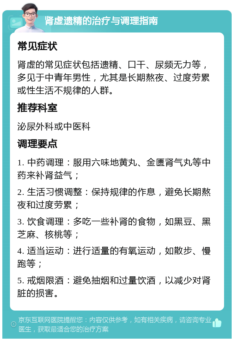 肾虚遗精的治疗与调理指南 常见症状 肾虚的常见症状包括遗精、口干、尿频无力等，多见于中青年男性，尤其是长期熬夜、过度劳累或性生活不规律的人群。 推荐科室 泌尿外科或中医科 调理要点 1. 中药调理：服用六味地黄丸、金匮肾气丸等中药来补肾益气； 2. 生活习惯调整：保持规律的作息，避免长期熬夜和过度劳累； 3. 饮食调理：多吃一些补肾的食物，如黑豆、黑芝麻、核桃等； 4. 适当运动：进行适量的有氧运动，如散步、慢跑等； 5. 戒烟限酒：避免抽烟和过量饮酒，以减少对肾脏的损害。