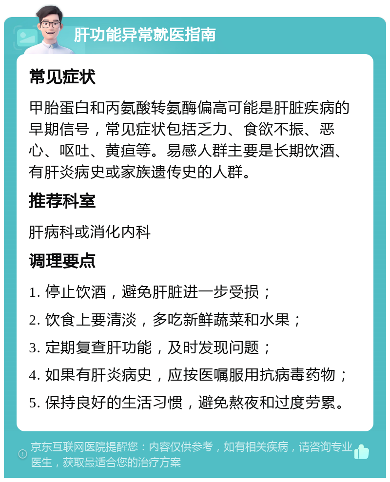 肝功能异常就医指南 常见症状 甲胎蛋白和丙氨酸转氨酶偏高可能是肝脏疾病的早期信号，常见症状包括乏力、食欲不振、恶心、呕吐、黄疸等。易感人群主要是长期饮酒、有肝炎病史或家族遗传史的人群。 推荐科室 肝病科或消化内科 调理要点 1. 停止饮酒，避免肝脏进一步受损； 2. 饮食上要清淡，多吃新鲜蔬菜和水果； 3. 定期复查肝功能，及时发现问题； 4. 如果有肝炎病史，应按医嘱服用抗病毒药物； 5. 保持良好的生活习惯，避免熬夜和过度劳累。