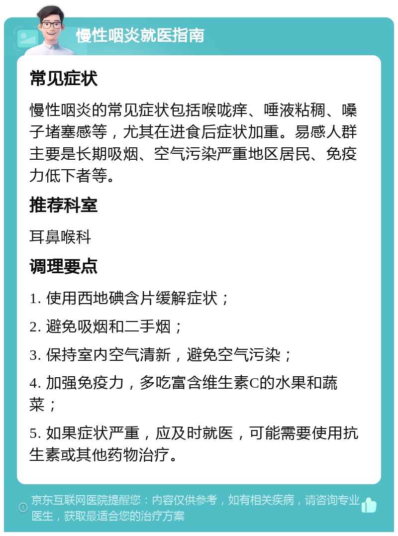 慢性咽炎就医指南 常见症状 慢性咽炎的常见症状包括喉咙痒、唾液粘稠、嗓子堵塞感等，尤其在进食后症状加重。易感人群主要是长期吸烟、空气污染严重地区居民、免疫力低下者等。 推荐科室 耳鼻喉科 调理要点 1. 使用西地碘含片缓解症状； 2. 避免吸烟和二手烟； 3. 保持室内空气清新，避免空气污染； 4. 加强免疫力，多吃富含维生素C的水果和蔬菜； 5. 如果症状严重，应及时就医，可能需要使用抗生素或其他药物治疗。