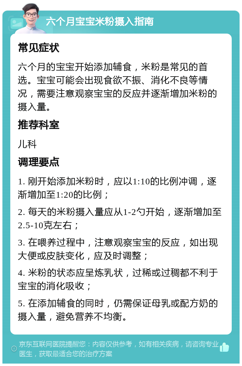 六个月宝宝米粉摄入指南 常见症状 六个月的宝宝开始添加辅食，米粉是常见的首选。宝宝可能会出现食欲不振、消化不良等情况，需要注意观察宝宝的反应并逐渐增加米粉的摄入量。 推荐科室 儿科 调理要点 1. 刚开始添加米粉时，应以1:10的比例冲调，逐渐增加至1:20的比例； 2. 每天的米粉摄入量应从1-2勺开始，逐渐增加至2.5-10克左右； 3. 在喂养过程中，注意观察宝宝的反应，如出现大便或皮肤变化，应及时调整； 4. 米粉的状态应呈炼乳状，过稀或过稠都不利于宝宝的消化吸收； 5. 在添加辅食的同时，仍需保证母乳或配方奶的摄入量，避免营养不均衡。