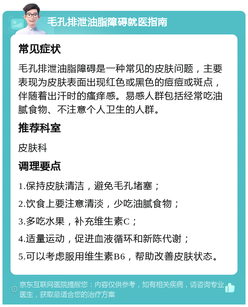 毛孔排泄油脂障碍就医指南 常见症状 毛孔排泄油脂障碍是一种常见的皮肤问题，主要表现为皮肤表面出现红色或黑色的痘痘或斑点，伴随着出汗时的瘙痒感。易感人群包括经常吃油腻食物、不注意个人卫生的人群。 推荐科室 皮肤科 调理要点 1.保持皮肤清洁，避免毛孔堵塞； 2.饮食上要注意清淡，少吃油腻食物； 3.多吃水果，补充维生素C； 4.适量运动，促进血液循环和新陈代谢； 5.可以考虑服用维生素B6，帮助改善皮肤状态。