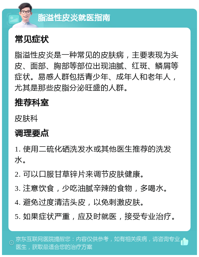 脂溢性皮炎就医指南 常见症状 脂溢性皮炎是一种常见的皮肤病，主要表现为头皮、面部、胸部等部位出现油腻、红斑、鳞屑等症状。易感人群包括青少年、成年人和老年人，尤其是那些皮脂分泌旺盛的人群。 推荐科室 皮肤科 调理要点 1. 使用二硫化硒洗发水或其他医生推荐的洗发水。 2. 可以口服甘草锌片来调节皮肤健康。 3. 注意饮食，少吃油腻辛辣的食物，多喝水。 4. 避免过度清洁头皮，以免刺激皮肤。 5. 如果症状严重，应及时就医，接受专业治疗。