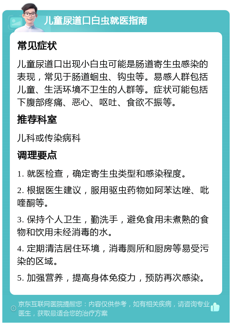 儿童尿道口白虫就医指南 常见症状 儿童尿道口出现小白虫可能是肠道寄生虫感染的表现，常见于肠道蛔虫、钩虫等。易感人群包括儿童、生活环境不卫生的人群等。症状可能包括下腹部疼痛、恶心、呕吐、食欲不振等。 推荐科室 儿科或传染病科 调理要点 1. 就医检查，确定寄生虫类型和感染程度。 2. 根据医生建议，服用驱虫药物如阿苯达唑、吡喹酮等。 3. 保持个人卫生，勤洗手，避免食用未煮熟的食物和饮用未经消毒的水。 4. 定期清洁居住环境，消毒厕所和厨房等易受污染的区域。 5. 加强营养，提高身体免疫力，预防再次感染。