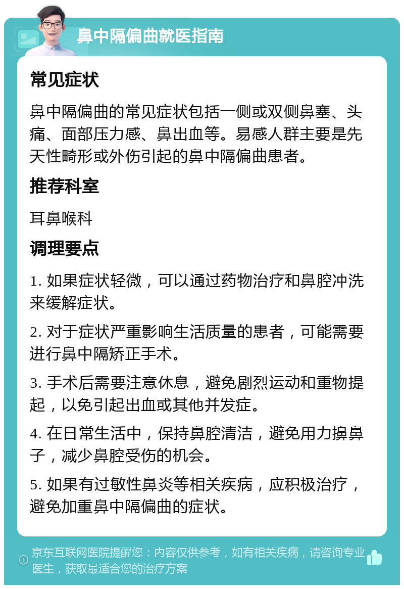 鼻中隔偏曲就医指南 常见症状 鼻中隔偏曲的常见症状包括一侧或双侧鼻塞、头痛、面部压力感、鼻出血等。易感人群主要是先天性畸形或外伤引起的鼻中隔偏曲患者。 推荐科室 耳鼻喉科 调理要点 1. 如果症状轻微，可以通过药物治疗和鼻腔冲洗来缓解症状。 2. 对于症状严重影响生活质量的患者，可能需要进行鼻中隔矫正手术。 3. 手术后需要注意休息，避免剧烈运动和重物提起，以免引起出血或其他并发症。 4. 在日常生活中，保持鼻腔清洁，避免用力擤鼻子，减少鼻腔受伤的机会。 5. 如果有过敏性鼻炎等相关疾病，应积极治疗，避免加重鼻中隔偏曲的症状。