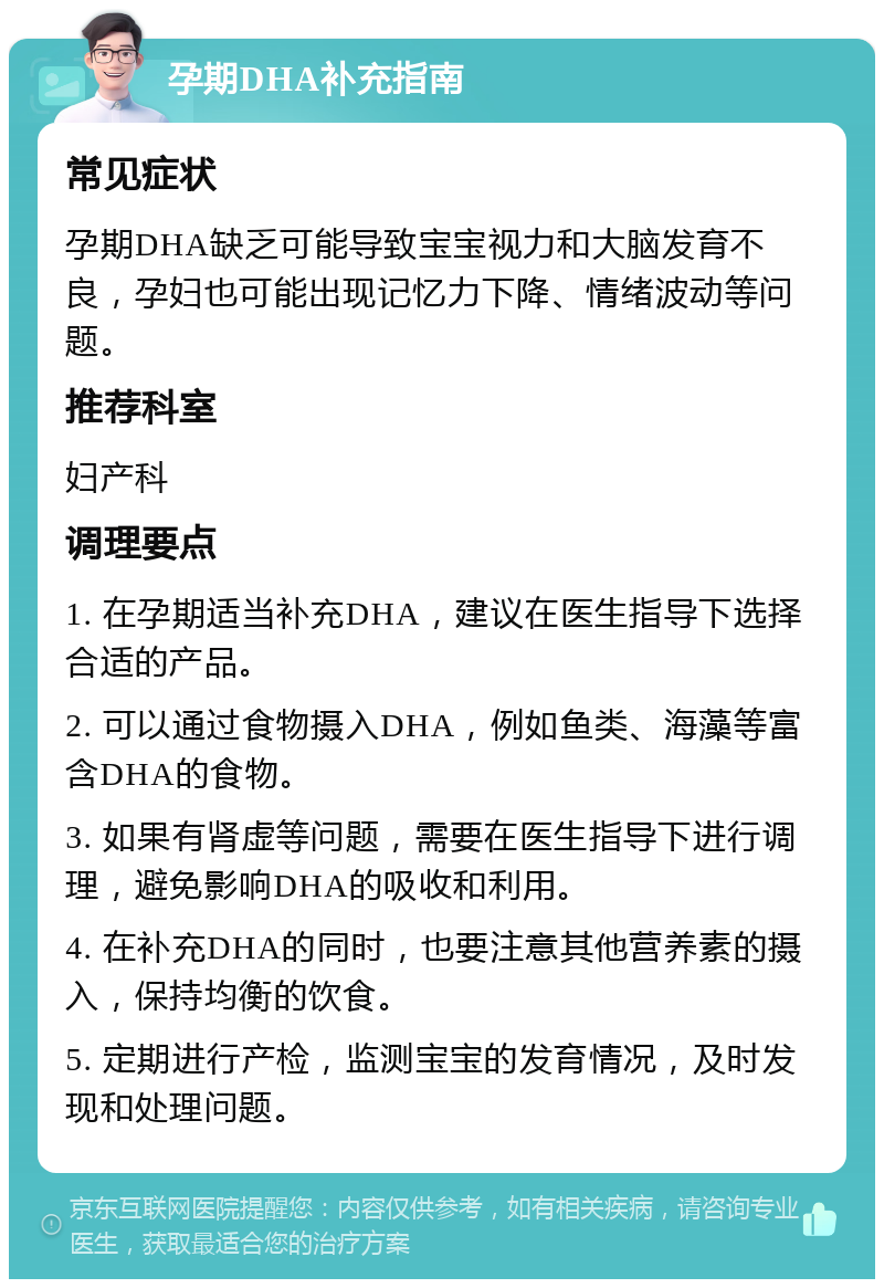 孕期DHA补充指南 常见症状 孕期DHA缺乏可能导致宝宝视力和大脑发育不良，孕妇也可能出现记忆力下降、情绪波动等问题。 推荐科室 妇产科 调理要点 1. 在孕期适当补充DHA，建议在医生指导下选择合适的产品。 2. 可以通过食物摄入DHA，例如鱼类、海藻等富含DHA的食物。 3. 如果有肾虚等问题，需要在医生指导下进行调理，避免影响DHA的吸收和利用。 4. 在补充DHA的同时，也要注意其他营养素的摄入，保持均衡的饮食。 5. 定期进行产检，监测宝宝的发育情况，及时发现和处理问题。