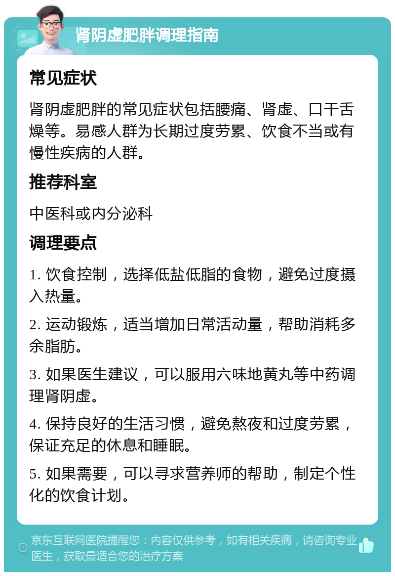 肾阴虚肥胖调理指南 常见症状 肾阴虚肥胖的常见症状包括腰痛、肾虚、口干舌燥等。易感人群为长期过度劳累、饮食不当或有慢性疾病的人群。 推荐科室 中医科或内分泌科 调理要点 1. 饮食控制，选择低盐低脂的食物，避免过度摄入热量。 2. 运动锻炼，适当增加日常活动量，帮助消耗多余脂肪。 3. 如果医生建议，可以服用六味地黄丸等中药调理肾阴虚。 4. 保持良好的生活习惯，避免熬夜和过度劳累，保证充足的休息和睡眠。 5. 如果需要，可以寻求营养师的帮助，制定个性化的饮食计划。