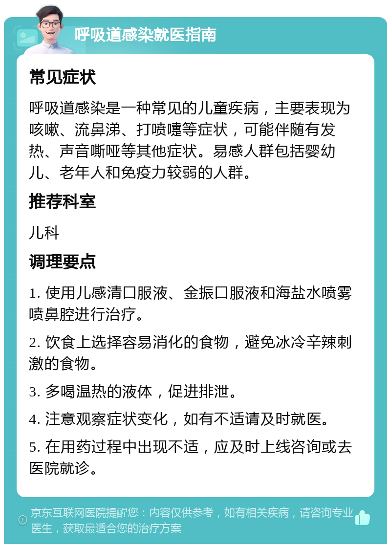 呼吸道感染就医指南 常见症状 呼吸道感染是一种常见的儿童疾病，主要表现为咳嗽、流鼻涕、打喷嚏等症状，可能伴随有发热、声音嘶哑等其他症状。易感人群包括婴幼儿、老年人和免疫力较弱的人群。 推荐科室 儿科 调理要点 1. 使用儿感清口服液、金振口服液和海盐水喷雾喷鼻腔进行治疗。 2. 饮食上选择容易消化的食物，避免冰冷辛辣刺激的食物。 3. 多喝温热的液体，促进排泄。 4. 注意观察症状变化，如有不适请及时就医。 5. 在用药过程中出现不适，应及时上线咨询或去医院就诊。