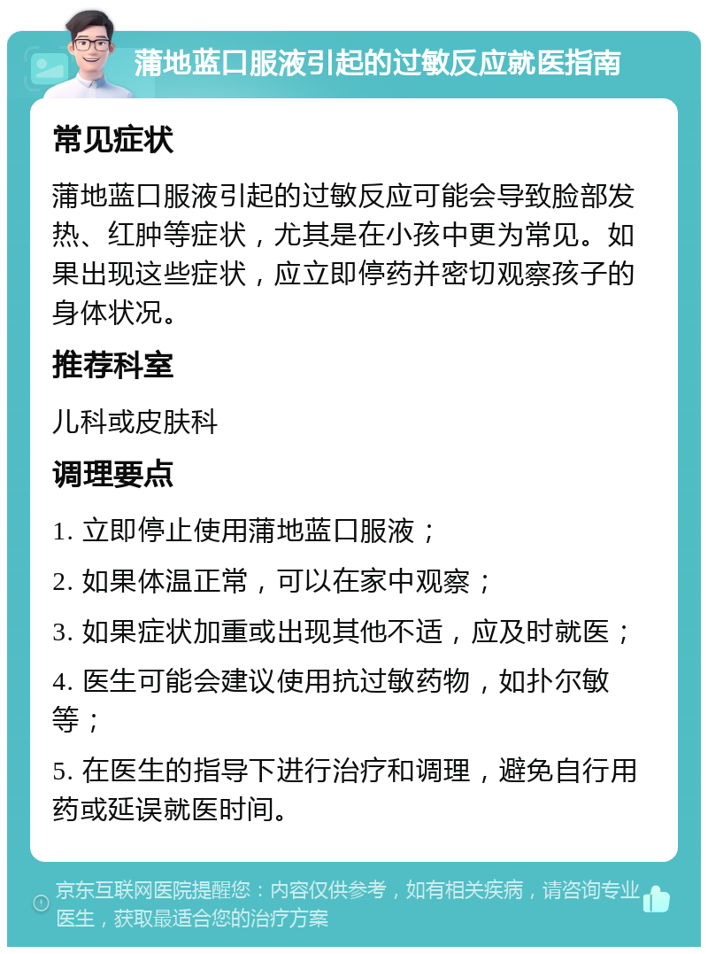 蒲地蓝口服液引起的过敏反应就医指南 常见症状 蒲地蓝口服液引起的过敏反应可能会导致脸部发热、红肿等症状，尤其是在小孩中更为常见。如果出现这些症状，应立即停药并密切观察孩子的身体状况。 推荐科室 儿科或皮肤科 调理要点 1. 立即停止使用蒲地蓝口服液； 2. 如果体温正常，可以在家中观察； 3. 如果症状加重或出现其他不适，应及时就医； 4. 医生可能会建议使用抗过敏药物，如扑尔敏等； 5. 在医生的指导下进行治疗和调理，避免自行用药或延误就医时间。