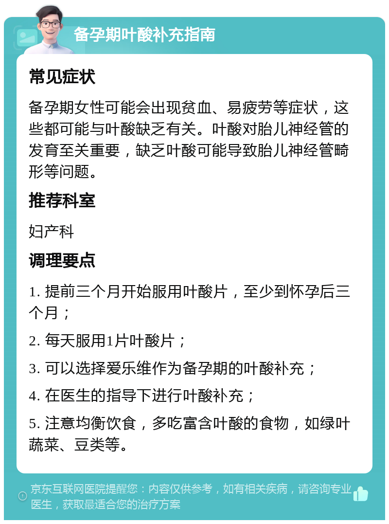 备孕期叶酸补充指南 常见症状 备孕期女性可能会出现贫血、易疲劳等症状，这些都可能与叶酸缺乏有关。叶酸对胎儿神经管的发育至关重要，缺乏叶酸可能导致胎儿神经管畸形等问题。 推荐科室 妇产科 调理要点 1. 提前三个月开始服用叶酸片，至少到怀孕后三个月； 2. 每天服用1片叶酸片； 3. 可以选择爱乐维作为备孕期的叶酸补充； 4. 在医生的指导下进行叶酸补充； 5. 注意均衡饮食，多吃富含叶酸的食物，如绿叶蔬菜、豆类等。