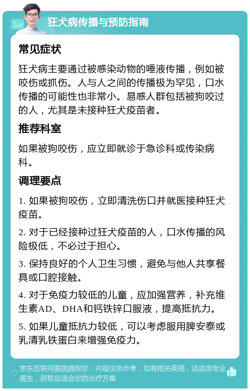 狂犬病传播与预防指南 常见症状 狂犬病主要通过被感染动物的唾液传播，例如被咬伤或抓伤。人与人之间的传播极为罕见，口水传播的可能性也非常小。易感人群包括被狗咬过的人，尤其是未接种狂犬疫苗者。 推荐科室 如果被狗咬伤，应立即就诊于急诊科或传染病科。 调理要点 1. 如果被狗咬伤，立即清洗伤口并就医接种狂犬疫苗。 2. 对于已经接种过狂犬疫苗的人，口水传播的风险极低，不必过于担心。 3. 保持良好的个人卫生习惯，避免与他人共享餐具或口腔接触。 4. 对于免疫力较低的儿童，应加强营养，补充维生素AD、DHA和钙铁锌口服液，提高抵抗力。 5. 如果儿童抵抗力较低，可以考虑服用脾安泰或乳清乳铁蛋白来增强免疫力。