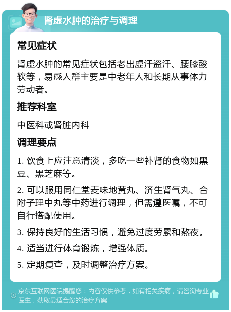 肾虚水肿的治疗与调理 常见症状 肾虚水肿的常见症状包括老出虚汗盗汗、腰膝酸软等，易感人群主要是中老年人和长期从事体力劳动者。 推荐科室 中医科或肾脏内科 调理要点 1. 饮食上应注意清淡，多吃一些补肾的食物如黑豆、黑芝麻等。 2. 可以服用同仁堂麦味地黄丸、济生肾气丸、合附子理中丸等中药进行调理，但需遵医嘱，不可自行搭配使用。 3. 保持良好的生活习惯，避免过度劳累和熬夜。 4. 适当进行体育锻炼，增强体质。 5. 定期复查，及时调整治疗方案。