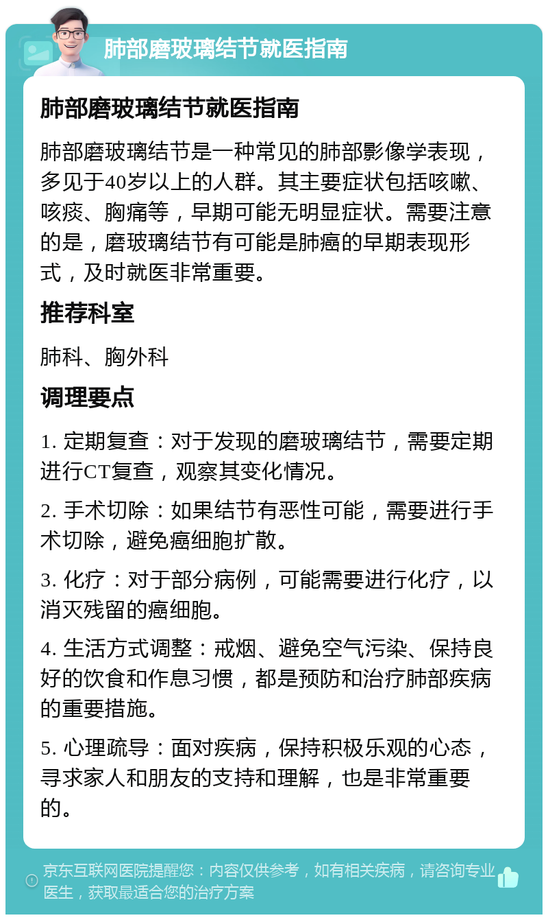 肺部磨玻璃结节就医指南 肺部磨玻璃结节就医指南 肺部磨玻璃结节是一种常见的肺部影像学表现，多见于40岁以上的人群。其主要症状包括咳嗽、咳痰、胸痛等，早期可能无明显症状。需要注意的是，磨玻璃结节有可能是肺癌的早期表现形式，及时就医非常重要。 推荐科室 肺科、胸外科 调理要点 1. 定期复查：对于发现的磨玻璃结节，需要定期进行CT复查，观察其变化情况。 2. 手术切除：如果结节有恶性可能，需要进行手术切除，避免癌细胞扩散。 3. 化疗：对于部分病例，可能需要进行化疗，以消灭残留的癌细胞。 4. 生活方式调整：戒烟、避免空气污染、保持良好的饮食和作息习惯，都是预防和治疗肺部疾病的重要措施。 5. 心理疏导：面对疾病，保持积极乐观的心态，寻求家人和朋友的支持和理解，也是非常重要的。