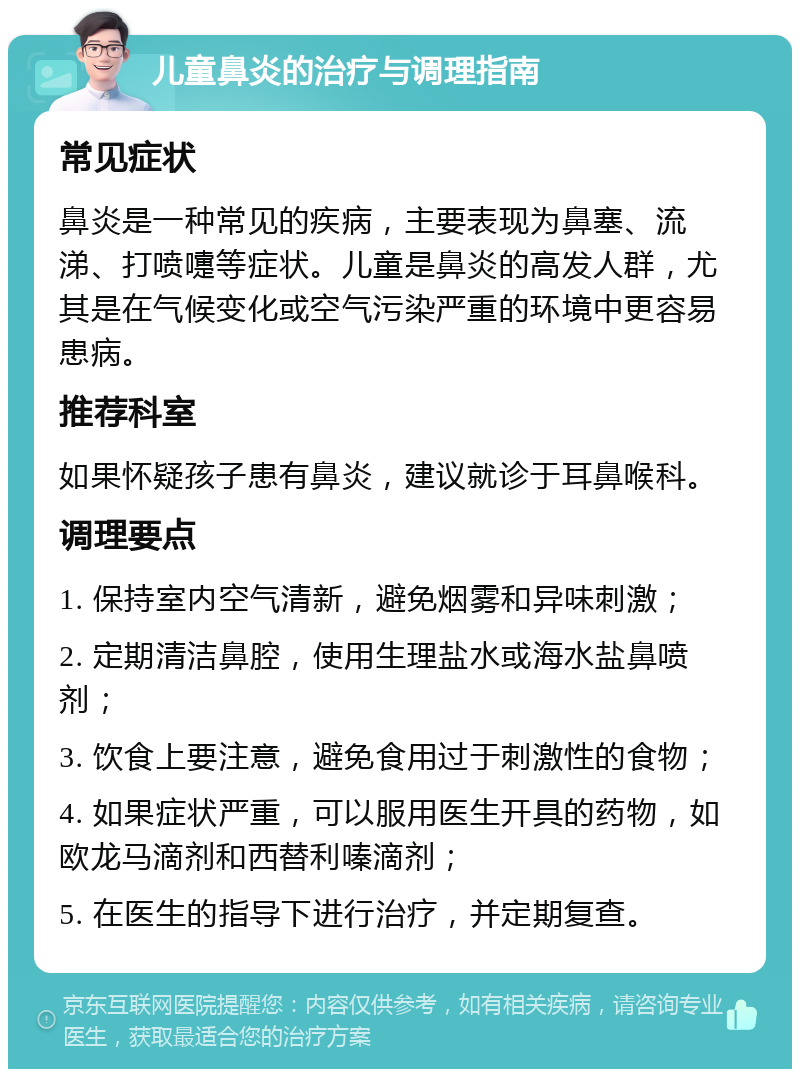 儿童鼻炎的治疗与调理指南 常见症状 鼻炎是一种常见的疾病，主要表现为鼻塞、流涕、打喷嚏等症状。儿童是鼻炎的高发人群，尤其是在气候变化或空气污染严重的环境中更容易患病。 推荐科室 如果怀疑孩子患有鼻炎，建议就诊于耳鼻喉科。 调理要点 1. 保持室内空气清新，避免烟雾和异味刺激； 2. 定期清洁鼻腔，使用生理盐水或海水盐鼻喷剂； 3. 饮食上要注意，避免食用过于刺激性的食物； 4. 如果症状严重，可以服用医生开具的药物，如欧龙马滴剂和西替利嗪滴剂； 5. 在医生的指导下进行治疗，并定期复查。