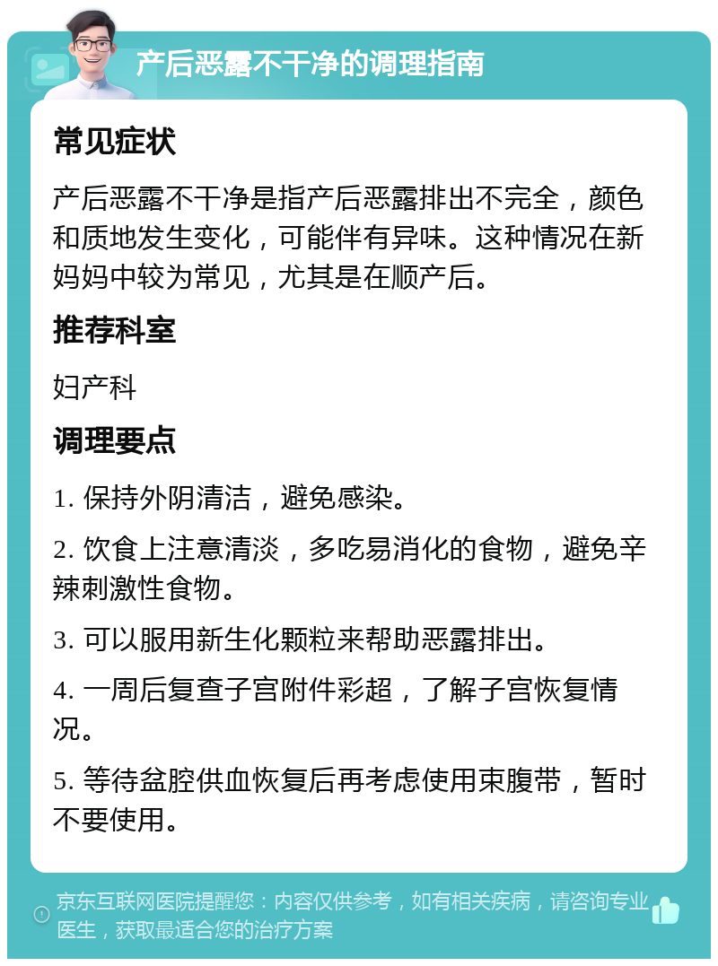 产后恶露不干净的调理指南 常见症状 产后恶露不干净是指产后恶露排出不完全，颜色和质地发生变化，可能伴有异味。这种情况在新妈妈中较为常见，尤其是在顺产后。 推荐科室 妇产科 调理要点 1. 保持外阴清洁，避免感染。 2. 饮食上注意清淡，多吃易消化的食物，避免辛辣刺激性食物。 3. 可以服用新生化颗粒来帮助恶露排出。 4. 一周后复查子宫附件彩超，了解子宫恢复情况。 5. 等待盆腔供血恢复后再考虑使用束腹带，暂时不要使用。