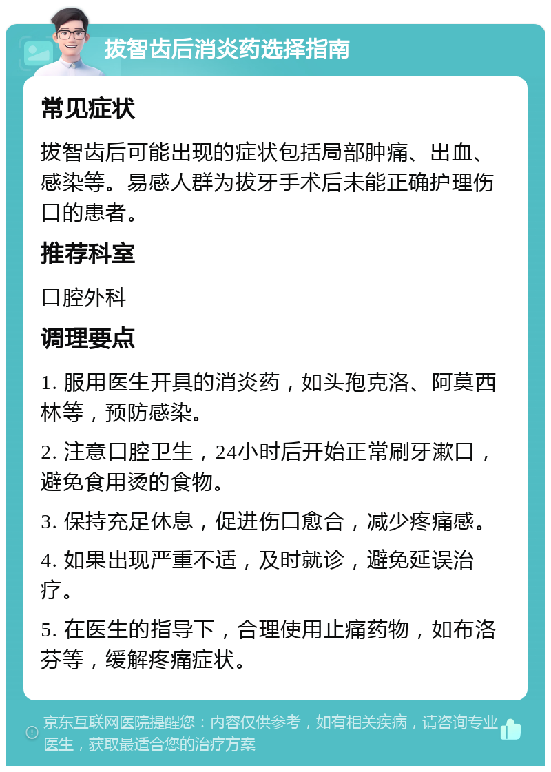 拔智齿后消炎药选择指南 常见症状 拔智齿后可能出现的症状包括局部肿痛、出血、感染等。易感人群为拔牙手术后未能正确护理伤口的患者。 推荐科室 口腔外科 调理要点 1. 服用医生开具的消炎药，如头孢克洛、阿莫西林等，预防感染。 2. 注意口腔卫生，24小时后开始正常刷牙漱口，避免食用烫的食物。 3. 保持充足休息，促进伤口愈合，减少疼痛感。 4. 如果出现严重不适，及时就诊，避免延误治疗。 5. 在医生的指导下，合理使用止痛药物，如布洛芬等，缓解疼痛症状。