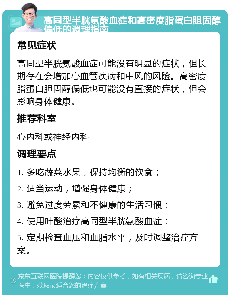 高同型半胱氨酸血症和高密度脂蛋白胆固醇偏低的调理指南 常见症状 高同型半胱氨酸血症可能没有明显的症状，但长期存在会增加心血管疾病和中风的风险。高密度脂蛋白胆固醇偏低也可能没有直接的症状，但会影响身体健康。 推荐科室 心内科或神经内科 调理要点 1. 多吃蔬菜水果，保持均衡的饮食； 2. 适当运动，增强身体健康； 3. 避免过度劳累和不健康的生活习惯； 4. 使用叶酸治疗高同型半胱氨酸血症； 5. 定期检查血压和血脂水平，及时调整治疗方案。