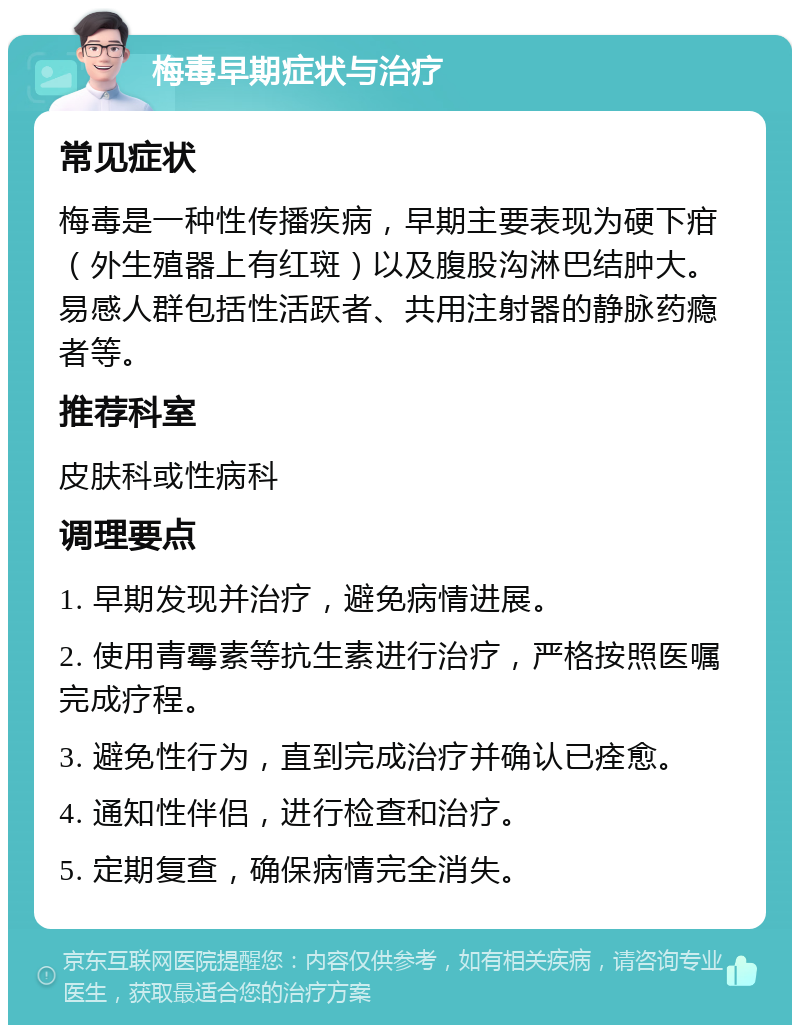 梅毒早期症状与治疗 常见症状 梅毒是一种性传播疾病，早期主要表现为硬下疳（外生殖器上有红斑）以及腹股沟淋巴结肿大。易感人群包括性活跃者、共用注射器的静脉药瘾者等。 推荐科室 皮肤科或性病科 调理要点 1. 早期发现并治疗，避免病情进展。 2. 使用青霉素等抗生素进行治疗，严格按照医嘱完成疗程。 3. 避免性行为，直到完成治疗并确认已痊愈。 4. 通知性伴侣，进行检查和治疗。 5. 定期复查，确保病情完全消失。