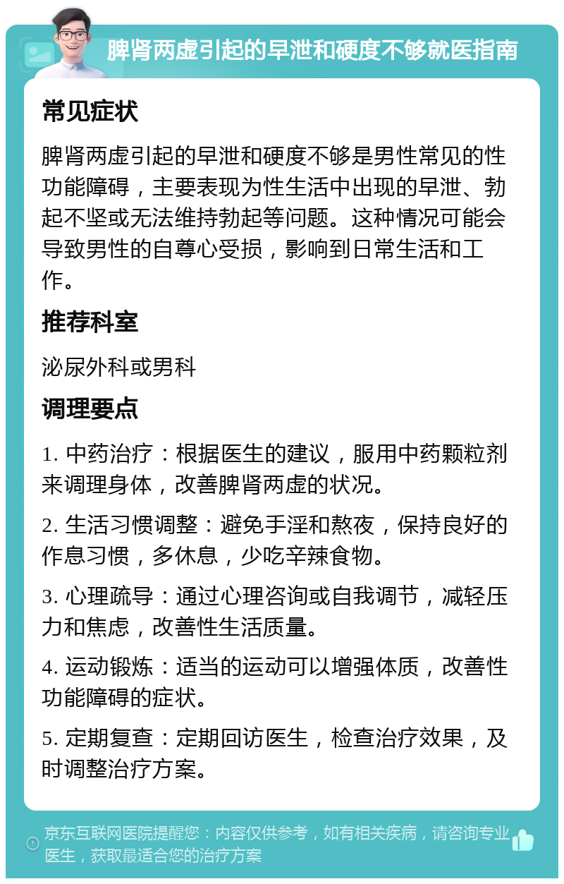 脾肾两虚引起的早泄和硬度不够就医指南 常见症状 脾肾两虚引起的早泄和硬度不够是男性常见的性功能障碍，主要表现为性生活中出现的早泄、勃起不坚或无法维持勃起等问题。这种情况可能会导致男性的自尊心受损，影响到日常生活和工作。 推荐科室 泌尿外科或男科 调理要点 1. 中药治疗：根据医生的建议，服用中药颗粒剂来调理身体，改善脾肾两虚的状况。 2. 生活习惯调整：避免手淫和熬夜，保持良好的作息习惯，多休息，少吃辛辣食物。 3. 心理疏导：通过心理咨询或自我调节，减轻压力和焦虑，改善性生活质量。 4. 运动锻炼：适当的运动可以增强体质，改善性功能障碍的症状。 5. 定期复查：定期回访医生，检查治疗效果，及时调整治疗方案。