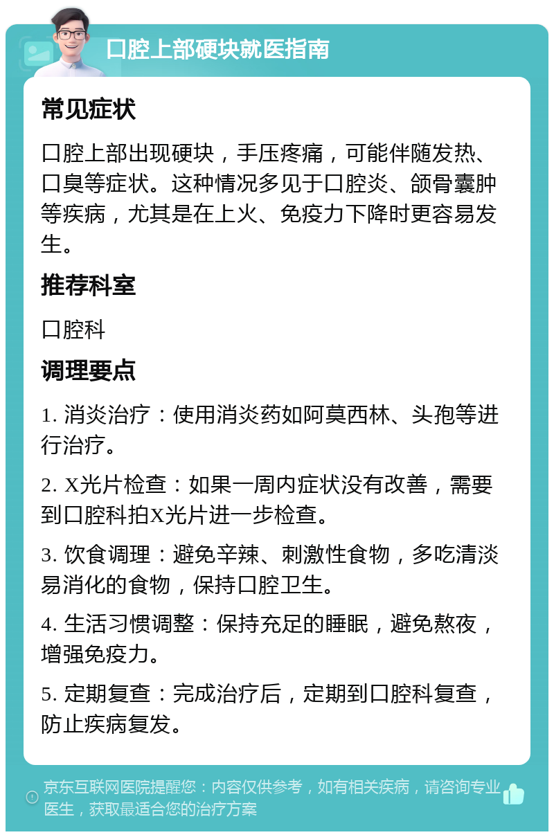 口腔上部硬块就医指南 常见症状 口腔上部出现硬块，手压疼痛，可能伴随发热、口臭等症状。这种情况多见于口腔炎、颌骨囊肿等疾病，尤其是在上火、免疫力下降时更容易发生。 推荐科室 口腔科 调理要点 1. 消炎治疗：使用消炎药如阿莫西林、头孢等进行治疗。 2. X光片检查：如果一周内症状没有改善，需要到口腔科拍X光片进一步检查。 3. 饮食调理：避免辛辣、刺激性食物，多吃清淡易消化的食物，保持口腔卫生。 4. 生活习惯调整：保持充足的睡眠，避免熬夜，增强免疫力。 5. 定期复查：完成治疗后，定期到口腔科复查，防止疾病复发。