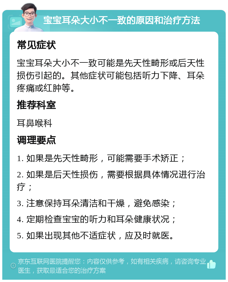 宝宝耳朵大小不一致的原因和治疗方法 常见症状 宝宝耳朵大小不一致可能是先天性畸形或后天性损伤引起的。其他症状可能包括听力下降、耳朵疼痛或红肿等。 推荐科室 耳鼻喉科 调理要点 1. 如果是先天性畸形，可能需要手术矫正； 2. 如果是后天性损伤，需要根据具体情况进行治疗； 3. 注意保持耳朵清洁和干燥，避免感染； 4. 定期检查宝宝的听力和耳朵健康状况； 5. 如果出现其他不适症状，应及时就医。