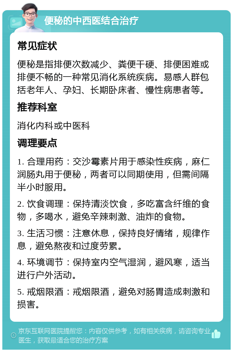 便秘的中西医结合治疗 常见症状 便秘是指排便次数减少、粪便干硬、排便困难或排便不畅的一种常见消化系统疾病。易感人群包括老年人、孕妇、长期卧床者、慢性病患者等。 推荐科室 消化内科或中医科 调理要点 1. 合理用药：交沙霉素片用于感染性疾病，麻仁润肠丸用于便秘，两者可以同期使用，但需间隔半小时服用。 2. 饮食调理：保持清淡饮食，多吃富含纤维的食物，多喝水，避免辛辣刺激、油炸的食物。 3. 生活习惯：注意休息，保持良好情绪，规律作息，避免熬夜和过度劳累。 4. 环境调节：保持室内空气湿润，避风寒，适当进行户外活动。 5. 戒烟限酒：戒烟限酒，避免对肠胃造成刺激和损害。