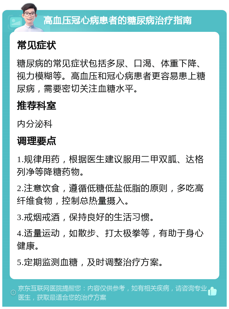 高血压冠心病患者的糖尿病治疗指南 常见症状 糖尿病的常见症状包括多尿、口渴、体重下降、视力模糊等。高血压和冠心病患者更容易患上糖尿病，需要密切关注血糖水平。 推荐科室 内分泌科 调理要点 1.规律用药，根据医生建议服用二甲双胍、达格列净等降糖药物。 2.注意饮食，遵循低糖低盐低脂的原则，多吃高纤维食物，控制总热量摄入。 3.戒烟戒酒，保持良好的生活习惯。 4.适量运动，如散步、打太极拳等，有助于身心健康。 5.定期监测血糖，及时调整治疗方案。