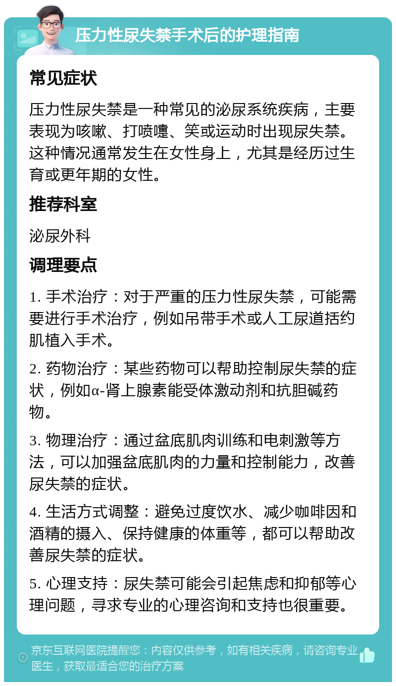 压力性尿失禁手术后的护理指南 常见症状 压力性尿失禁是一种常见的泌尿系统疾病，主要表现为咳嗽、打喷嚏、笑或运动时出现尿失禁。这种情况通常发生在女性身上，尤其是经历过生育或更年期的女性。 推荐科室 泌尿外科 调理要点 1. 手术治疗：对于严重的压力性尿失禁，可能需要进行手术治疗，例如吊带手术或人工尿道括约肌植入手术。 2. 药物治疗：某些药物可以帮助控制尿失禁的症状，例如α-肾上腺素能受体激动剂和抗胆碱药物。 3. 物理治疗：通过盆底肌肉训练和电刺激等方法，可以加强盆底肌肉的力量和控制能力，改善尿失禁的症状。 4. 生活方式调整：避免过度饮水、减少咖啡因和酒精的摄入、保持健康的体重等，都可以帮助改善尿失禁的症状。 5. 心理支持：尿失禁可能会引起焦虑和抑郁等心理问题，寻求专业的心理咨询和支持也很重要。