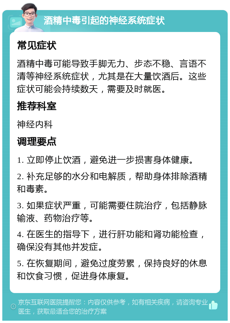 酒精中毒引起的神经系统症状 常见症状 酒精中毒可能导致手脚无力、步态不稳、言语不清等神经系统症状，尤其是在大量饮酒后。这些症状可能会持续数天，需要及时就医。 推荐科室 神经内科 调理要点 1. 立即停止饮酒，避免进一步损害身体健康。 2. 补充足够的水分和电解质，帮助身体排除酒精和毒素。 3. 如果症状严重，可能需要住院治疗，包括静脉输液、药物治疗等。 4. 在医生的指导下，进行肝功能和肾功能检查，确保没有其他并发症。 5. 在恢复期间，避免过度劳累，保持良好的休息和饮食习惯，促进身体康复。