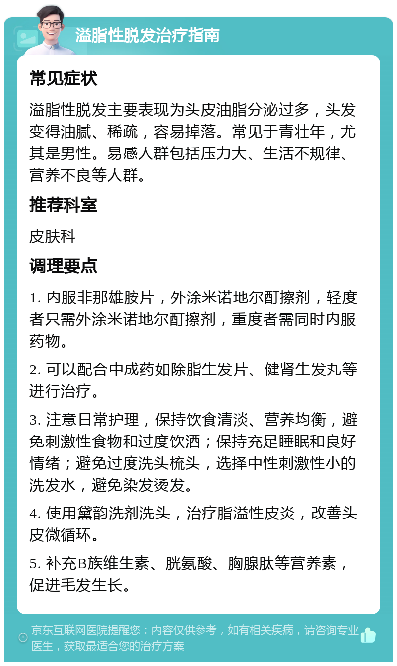 溢脂性脱发治疗指南 常见症状 溢脂性脱发主要表现为头皮油脂分泌过多，头发变得油腻、稀疏，容易掉落。常见于青壮年，尤其是男性。易感人群包括压力大、生活不规律、营养不良等人群。 推荐科室 皮肤科 调理要点 1. 内服非那雄胺片，外涂米诺地尔酊擦剂，轻度者只需外涂米诺地尔酊擦剂，重度者需同时内服药物。 2. 可以配合中成药如除脂生发片、健肾生发丸等进行治疗。 3. 注意日常护理，保持饮食清淡、营养均衡，避免刺激性食物和过度饮酒；保持充足睡眠和良好情绪；避免过度洗头梳头，选择中性刺激性小的洗发水，避免染发烫发。 4. 使用黛韵洗剂洗头，治疗脂溢性皮炎，改善头皮微循环。 5. 补充B族维生素、胱氨酸、胸腺肽等营养素，促进毛发生长。