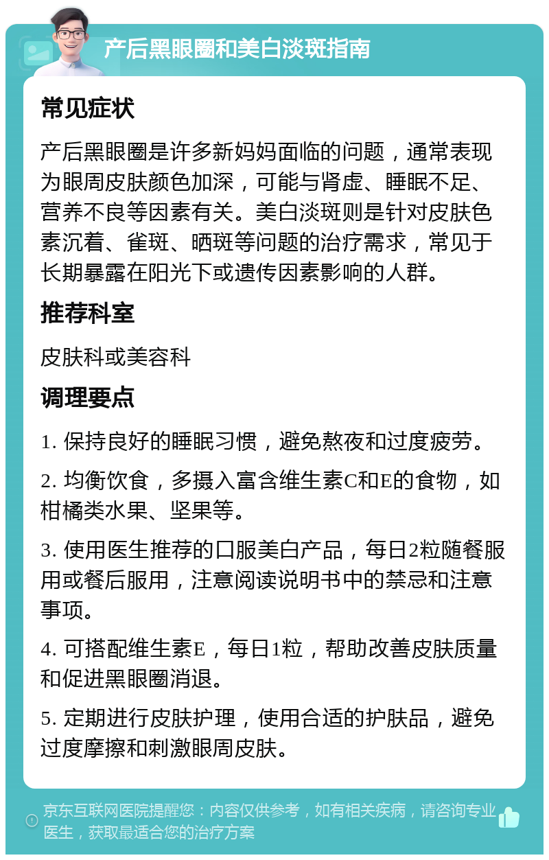 产后黑眼圈和美白淡斑指南 常见症状 产后黑眼圈是许多新妈妈面临的问题，通常表现为眼周皮肤颜色加深，可能与肾虚、睡眠不足、营养不良等因素有关。美白淡斑则是针对皮肤色素沉着、雀斑、晒斑等问题的治疗需求，常见于长期暴露在阳光下或遗传因素影响的人群。 推荐科室 皮肤科或美容科 调理要点 1. 保持良好的睡眠习惯，避免熬夜和过度疲劳。 2. 均衡饮食，多摄入富含维生素C和E的食物，如柑橘类水果、坚果等。 3. 使用医生推荐的口服美白产品，每日2粒随餐服用或餐后服用，注意阅读说明书中的禁忌和注意事项。 4. 可搭配维生素E，每日1粒，帮助改善皮肤质量和促进黑眼圈消退。 5. 定期进行皮肤护理，使用合适的护肤品，避免过度摩擦和刺激眼周皮肤。